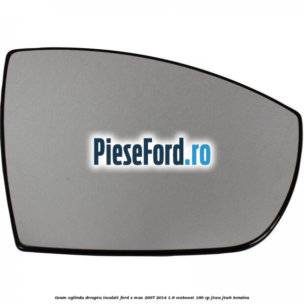 Geam oglinda dreapta incalzit Ford S-Max 2007-2014 1.6 EcoBoost 160 cp JTWA, JTWB benzina