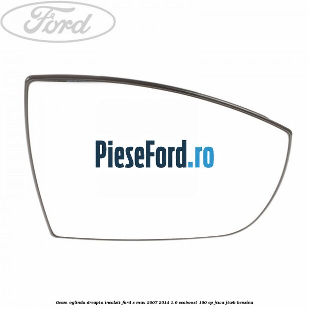 Geam oglinda dreapta incalzit Ford S-Max 2007-2014 1.6 EcoBoost 160 cp JTWA, JTWB benzina