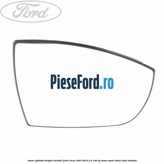 Geam oglinda dreapta incalzit Ford S-Max 2007-2014 2.0 145 cp AOWA, AOWB, TBWA, TBWB benzina