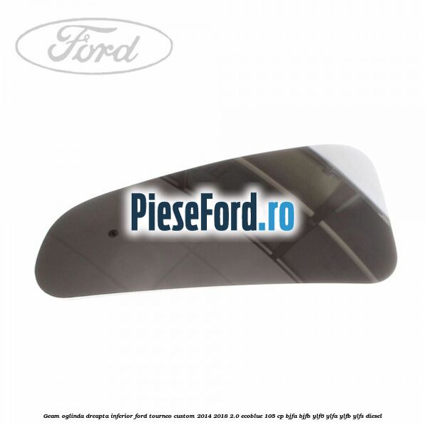 Geam oglinda dreapta inferior Ford Tourneo Custom 2014-2018 2.0 EcoBlue 105 cp BJFA, BJFB, YLF6, YLFA, YLFB, YLFS diesel