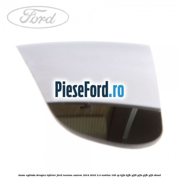 Geam oglinda dreapta inferior Ford Tourneo Custom 2014-2018 2.0 EcoBlue 105 cp BJFA, BJFB, YLF6, YLFA, YLFB, YLFS diesel