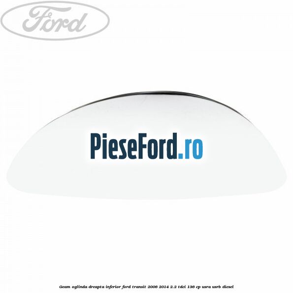 Geam oglinda dreapta inferior Ford Transit 2006-2014 2.2 TDCi 136 cp USRA, USRB diesel
