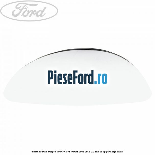 Geam oglinda dreapta inferior Ford Transit 2006-2014 2.2 TDCi 85 cp P8FA, P8FB diesel