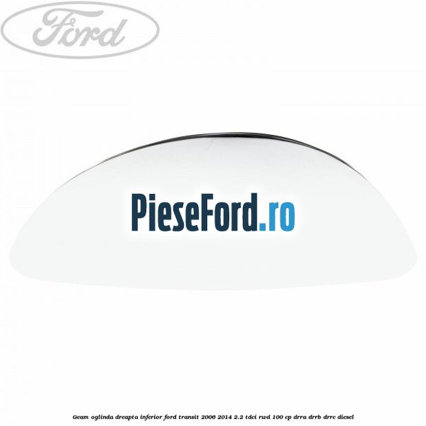 Geam oglinda dreapta inferior Ford Transit 2006-2014 2.2 TDCi RWD 100 cp DRRA, DRRB, DRRC diesel
