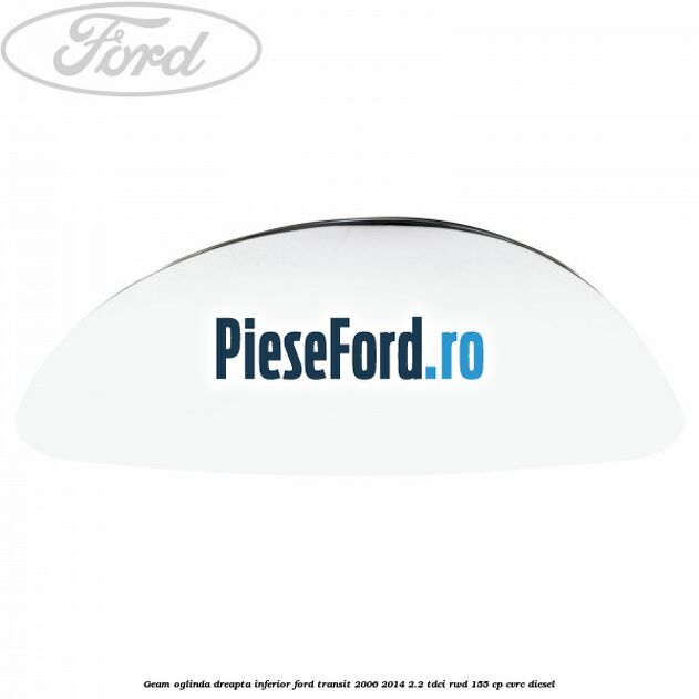 Geam oglinda dreapta inferior Ford Transit 2006-2014 2.2 TDCi RWD 155 cp CVRC diesel