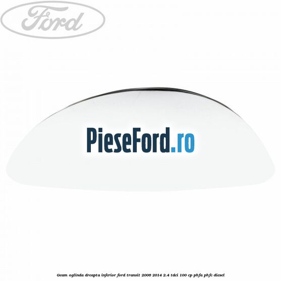 Geam oglinda dreapta inferior Ford Transit 2006-2014 2.4 TDCi 100 cp PHFA, PHFC diesel