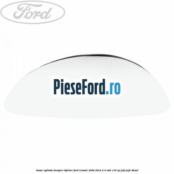 Geam oglinda dreapta inferior Ford Transit 2006-2014 2.4 TDCi 115 cp JXFA, JXFC diesel