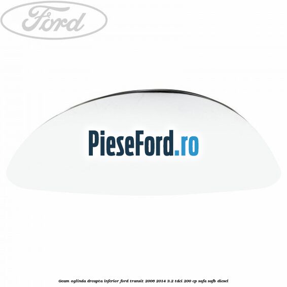 Geam oglinda dreapta inferior Ford Transit 2006-2014 3.2 TDCi 200 cp SAFA, SAFB diesel