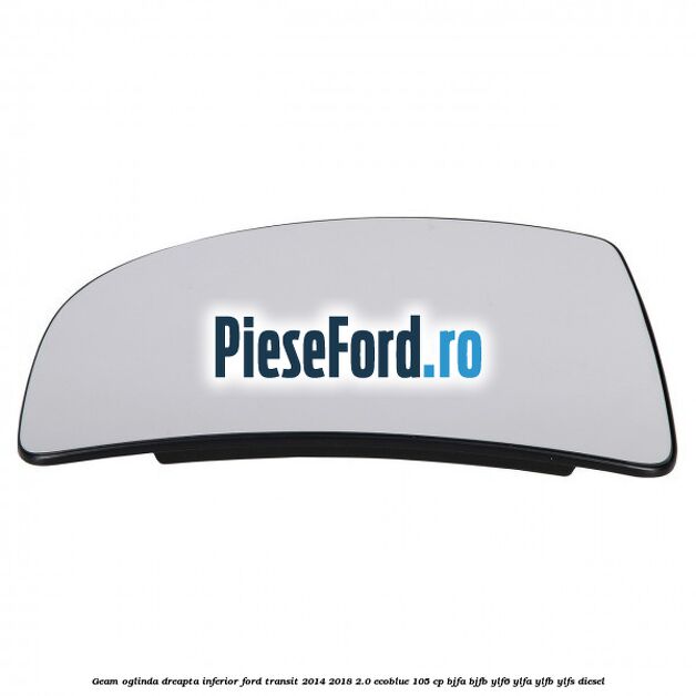 Geam oglinda dreapta inferior Ford Transit 2014-2018 2.0 EcoBlue 105 cp BJFA, BJFB, YLF6, YLFA, YLFB, YLFS diesel