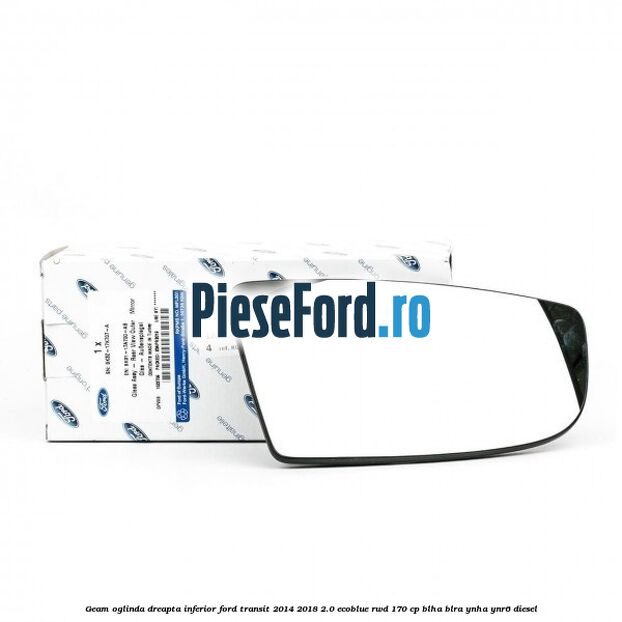 Geam oglinda dreapta inferior Ford Transit 2014-2018 2.0 EcoBlue RWD 170 cp BLHA, BLRA, YNHA, YNR6 diesel