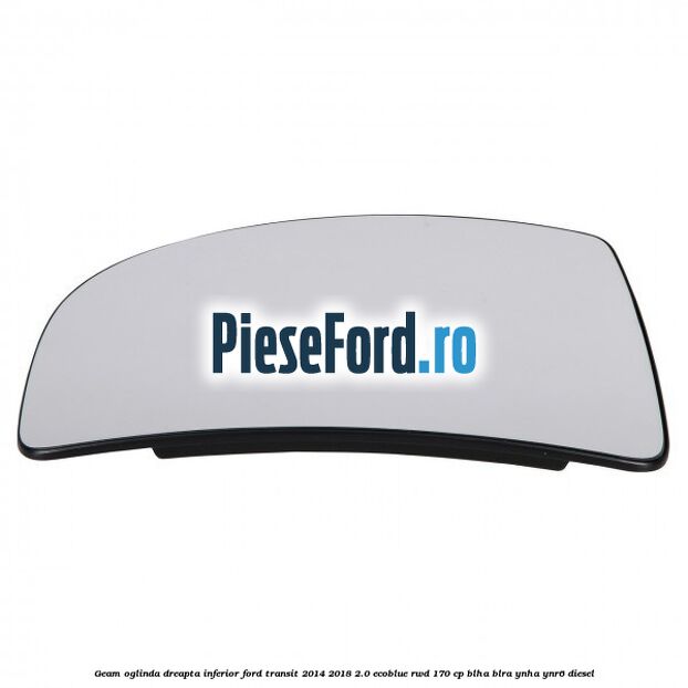 Geam oglinda dreapta inferior Ford Transit 2014-2018 2.0 EcoBlue RWD 170 cp BLHA, BLRA, YNHA, YNR6 diesel