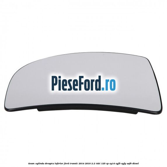 Geam oglinda dreapta inferior Ford Transit 2014-2018 2.2 TDCi 125 cp CY14, CYF5, CYFG, USF6 diesel