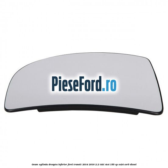 Geam oglinda dreapta inferior Ford Transit 2014-2018 2.2 TDCi 4x4 155 cp CV24, CVR5 diesel