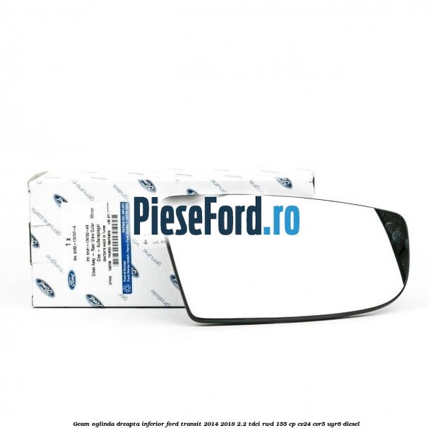 Geam oglinda dreapta inferior Ford Transit 2014-2018 2.2 TDCi RWD 155 cp Geam oglinda dreapta inferior Ford Transit 2014-2018 2.2 TDCi RWD 155 cp CV24, CVR5, UYR6 diesel