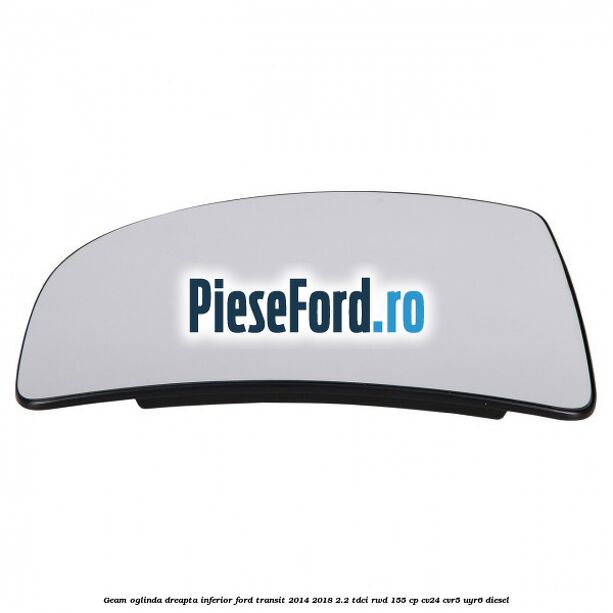 Geam oglinda dreapta inferior Ford Transit 2014-2018 2.2 TDCi RWD 155 cp CV24, CVR5, UYR6 diesel