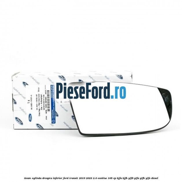Geam oglinda dreapta inferior Ford Transit 2019-2023 2.0 EcoBlue 105 cp BJFA, BJFB, YLF6, YLFA, YLFB, YLFS diesel
