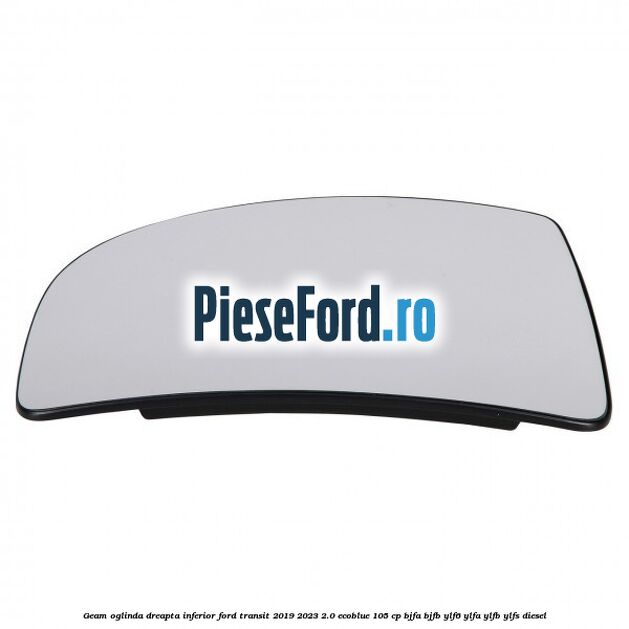 Geam oglinda dreapta inferior Ford Transit 2019-2023 2.0 EcoBlue 105 cp BJFA, BJFB, YLF6, YLFA, YLFB, YLFS diesel