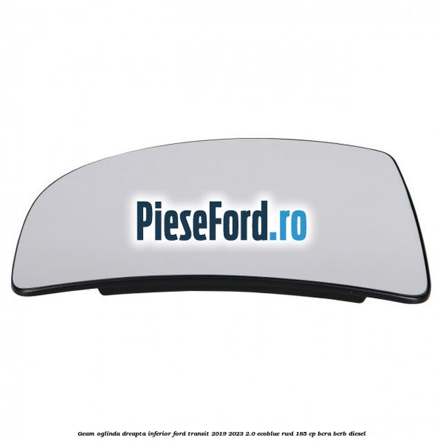 Geam oglinda dreapta inferior Ford Transit 2019-2023 2.0 EcoBlue RWD 185 cp BCRA, BCRB diesel
