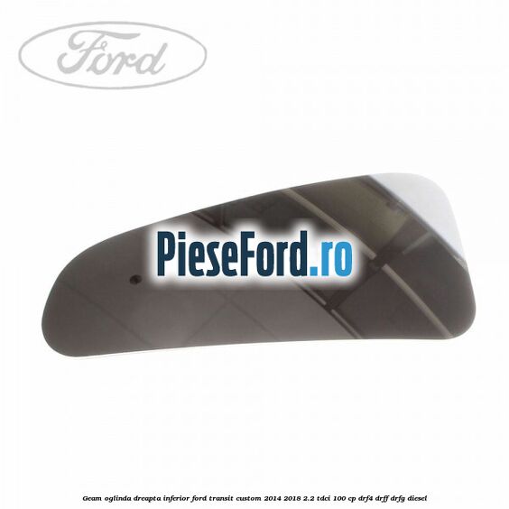 Geam oglinda dreapta inferior Ford Transit Custom 2014-2018 2.2 TDCi 100 cp DRF4, DRFF, DRFG diesel