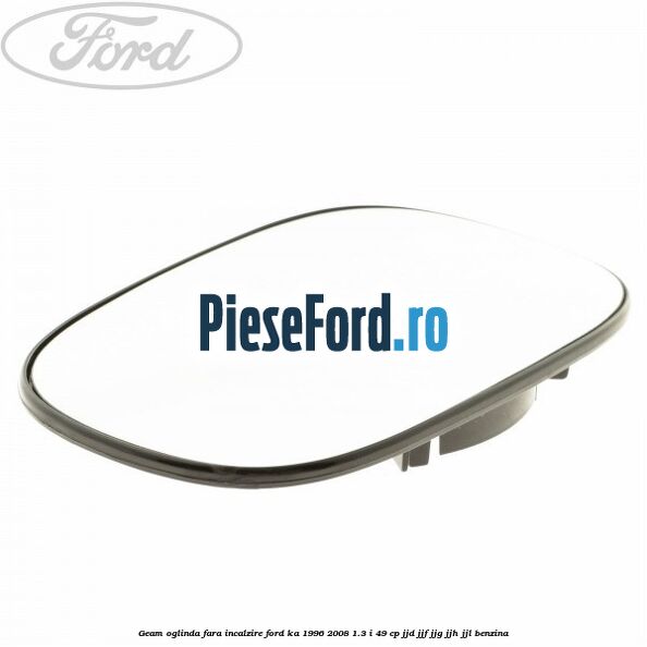 Geam oglinda fara incalzire Ford Ka 1996-2008 1.3 i 49 cp JJD, JJF, JJG, JJH, JJL benzina