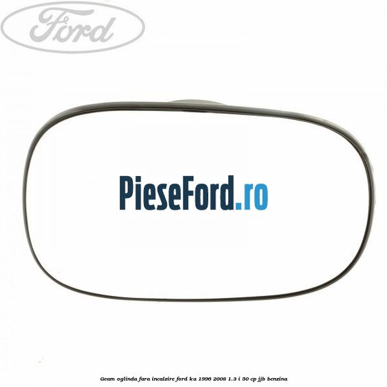 Geam oglinda fara incalzire Ford Ka 1996-2008 1.3 i 50 cp Geam oglinda fara incalzire Ford Ka 1996-2008 1.3 i 50 cp JJB benzina
