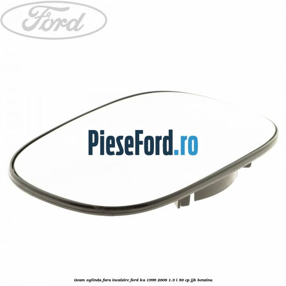 Geam oglinda fara incalzire Ford Ka 1996-2008 1.3 i 50 cp Geam oglinda fara incalzire Ford Ka 1996-2008 1.3 i 50 cp JJB benzina