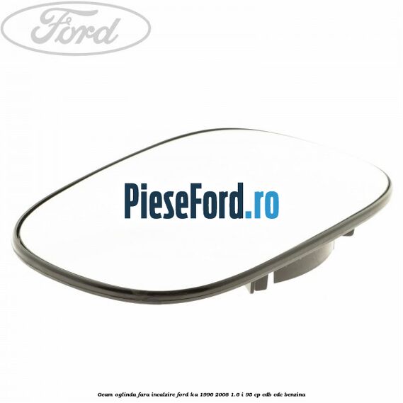 Geam oglinda fara incalzire Ford Ka 1996-2008 1.6 i 95 cp Geam oglinda fara incalzire Ford Ka 1996-2008 1.6 i 95 cp CDB, CDC benzina