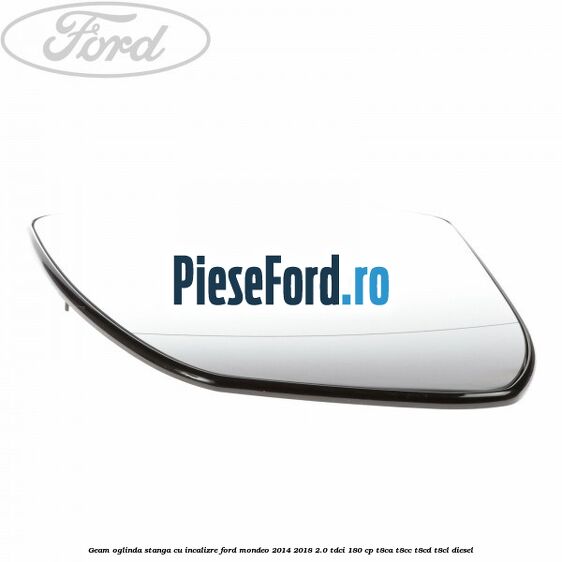 Geam oglinda stanga cu incalizre Ford Mondeo 2014-2018 2.0 TDCi 180 cp Geam oglinda stanga cu incalizre Ford Mondeo 2014-2018 2.0 TDCi 180 cp T8CA, T8CC, T8CD, T8CL diesel