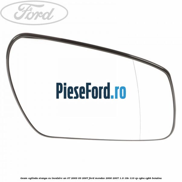 Geam oglinda stanga cu incalzire an 07/2003-03/2007 Ford Mondeo 2000-2007 1.8 16V 110 cp CGBA, CGBB benzina