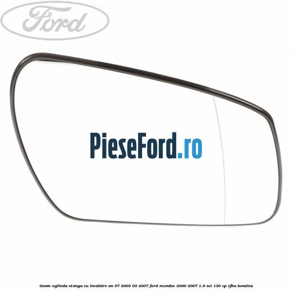 Geam oglinda stanga cu incalzire an 07/2003-03/2007 Ford Mondeo 2000-2007 1.8 SCi 130 cp CFBA benzina