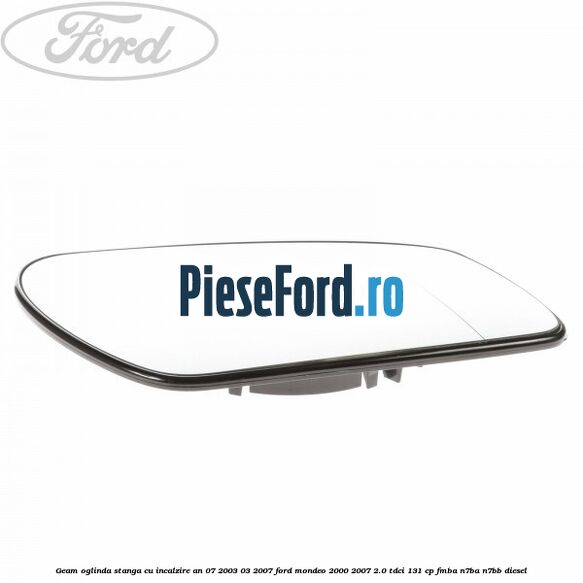 Geam oglinda stanga cu incalzire an 07/2003-03/2007 Ford Mondeo 2000-2007 2.0 TDCi 131 cp FMBA, N7BA, N7BB diesel
