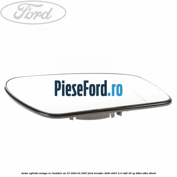 Geam oglinda stanga cu incalzire an 07/2003-03/2007 Ford Mondeo 2000-2007 2.0 TDDI 90 cp D5BA, SDBA diesel