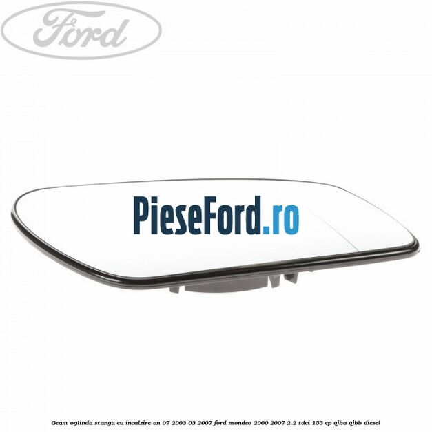 Geam oglinda stanga cu incalzire an 07/2003-03/2007 Ford Mondeo 2000-2007 2.2 TDCi 155 cp QJBA, QJBB diesel