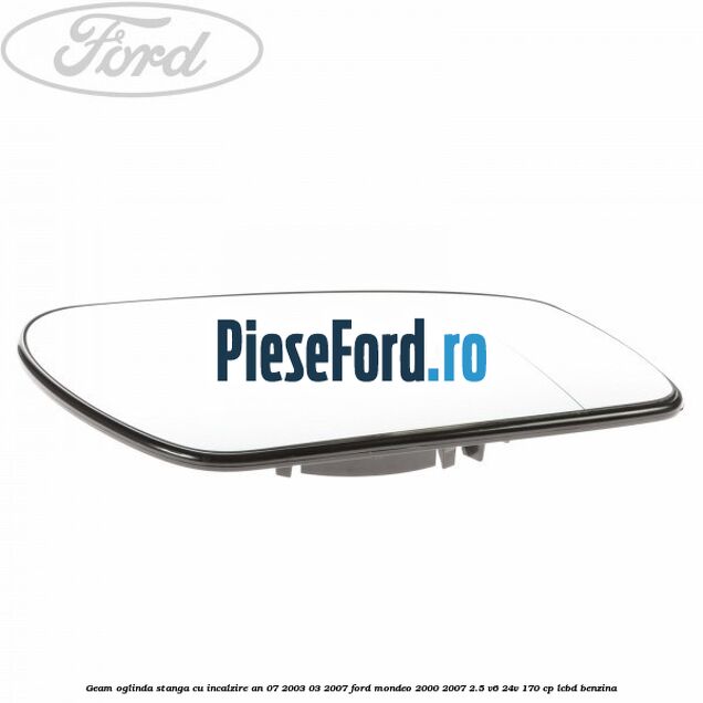 Geam oglinda stanga cu incalzire an 07/2003-03/2007 Ford Mondeo 2000-2007 2.5 V6 24V 170 cp LCBD benzina