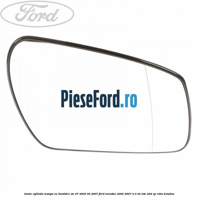 Geam oglinda stanga cu incalzire an 07/2003-03/2007 Ford Mondeo 2000-2007 3.0 V6 24V 204 cp REBA benzina