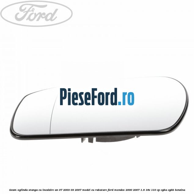 Geam oglinda stanga cu incalzire an 07/2003-03/2007 model cu rabatare Ford Mondeo 2000-2007 1.8 16V 110 cp CGBA, CGBB benzina