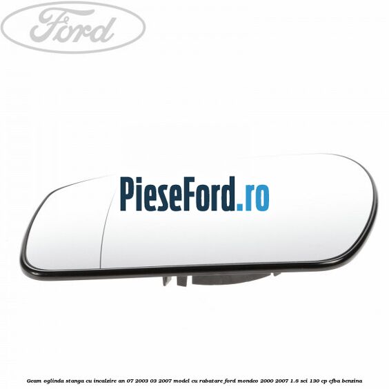 Geam oglinda stanga cu incalzire an 07/2003-03/2007 model cu rabatare Ford Mondeo 2000-2007 1.8 SCi 130 cp CFBA benzina