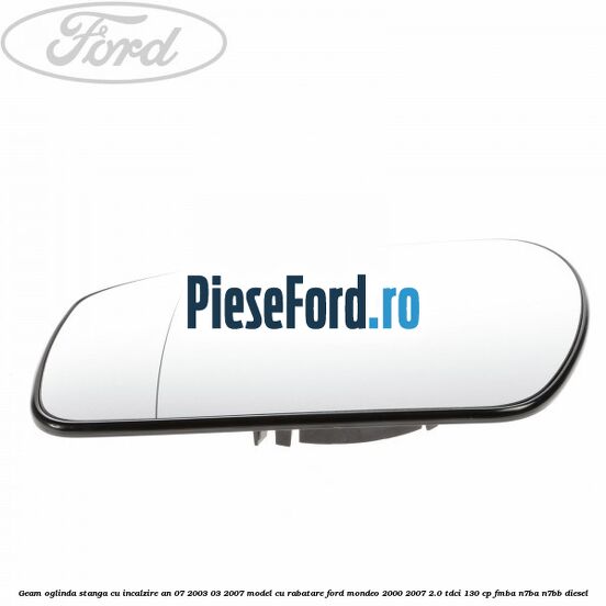 Geam oglinda stanga cu incalzire an 07/2003-03/2007 model cu rabatare Ford Mondeo 2000-2007 2.0 TDCi 130 cp FMBA, N7BA, N7BB diesel