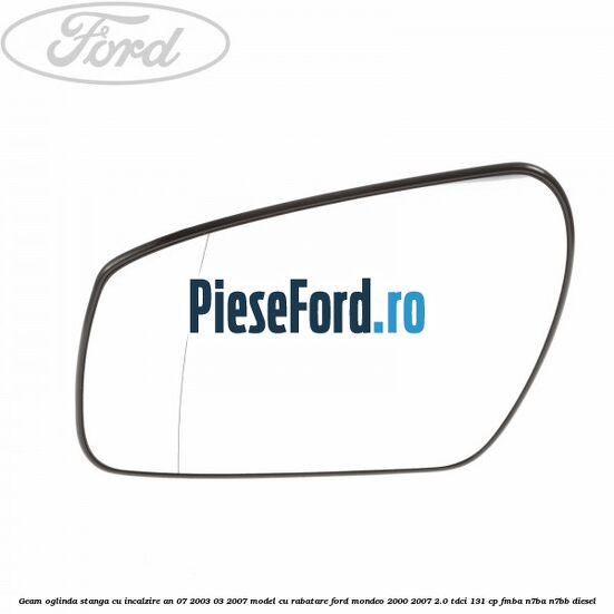 Geam oglinda stanga cu incalzire an 07/2003-03/2007 model cu rabatare Ford Mondeo 2000-2007 2.0 TDCi 131 cp FMBA, N7BA, N7BB diesel