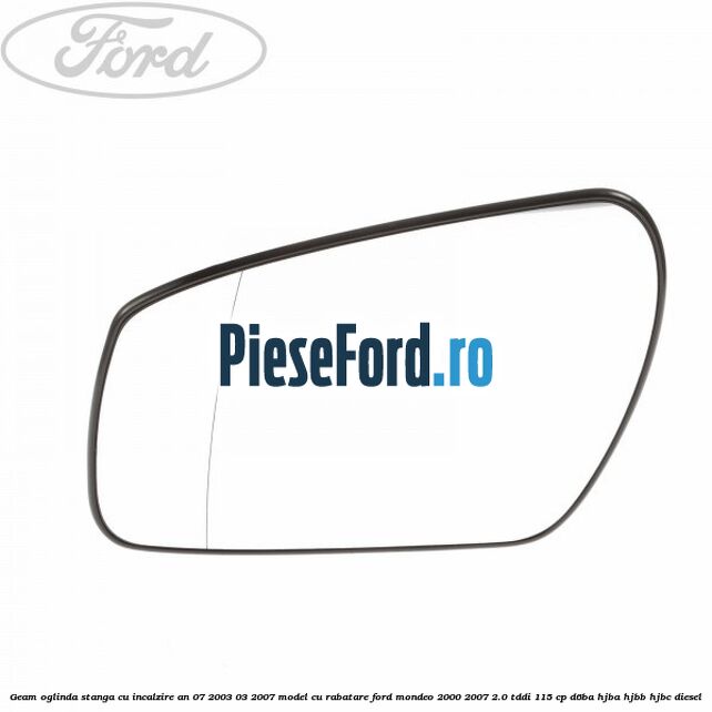 Geam oglinda stanga cu incalzire an 07/2003-03/2007 model cu rabatare Ford Mondeo 2000-2007 2.0 TDDI 115 cp D6BA, HJBA, HJBB, HJBC diesel