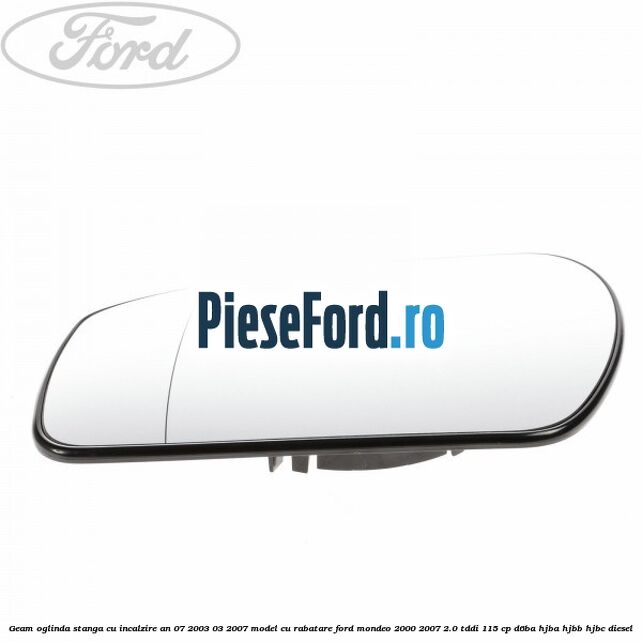 Geam oglinda stanga cu incalzire an 07/2003-03/2007 model cu rabatare Ford Mondeo 2000-2007 2.0 TDDI 115 cp Geam oglinda stanga cu incalzire an 07/2003-03/2007 model cu rabatare Ford Mondeo 2000-2007 2.0 TDDI 115 cp D6BA, HJBA, HJBB, HJBC diesel