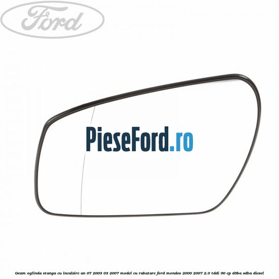 Geam oglinda stanga cu incalzire an 07/2003-03/2007 model cu rabatare Ford Mondeo 2000-2007 2.0 TDDI 90 cp D5BA, SDBA diesel