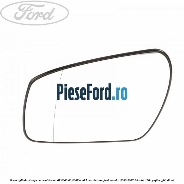 Geam oglinda stanga cu incalzire an 07/2003-03/2007 model cu rabatare Ford Mondeo 2000-2007 2.2 TDCi 155 cp QJBA, QJBB diesel