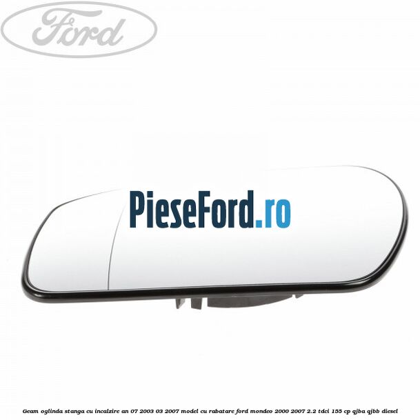 Geam oglinda stanga cu incalzire an 07/2003-03/2007 model cu rabatare Ford Mondeo 2000-2007 2.2 TDCi 155 cp QJBA, QJBB diesel