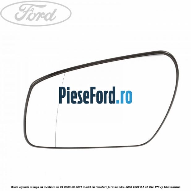 Geam oglinda stanga cu incalzire an 07/2003-03/2007 model cu rabatare Ford Mondeo 2000-2007 2.5 V6 24V 170 cp LCBD benzina