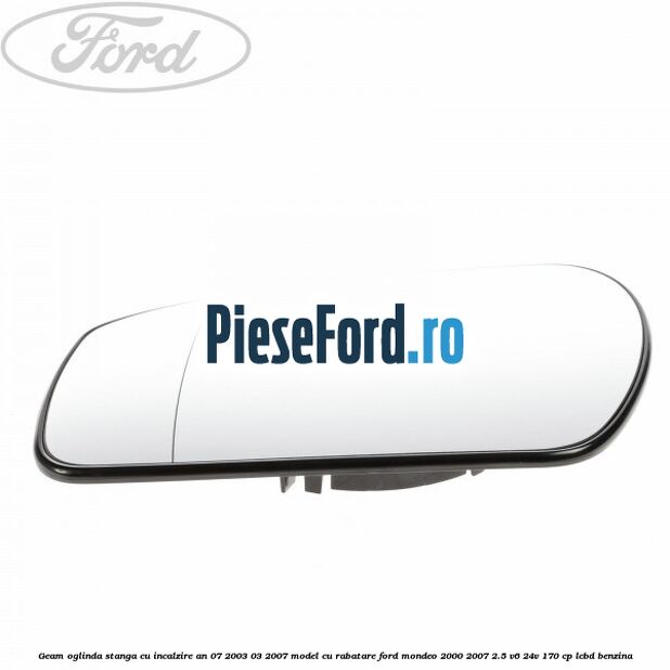 Geam oglinda stanga cu incalzire an 07/2003-03/2007 model cu rabatare Ford Mondeo 2000-2007 2.5 V6 24V 170 cp LCBD benzina