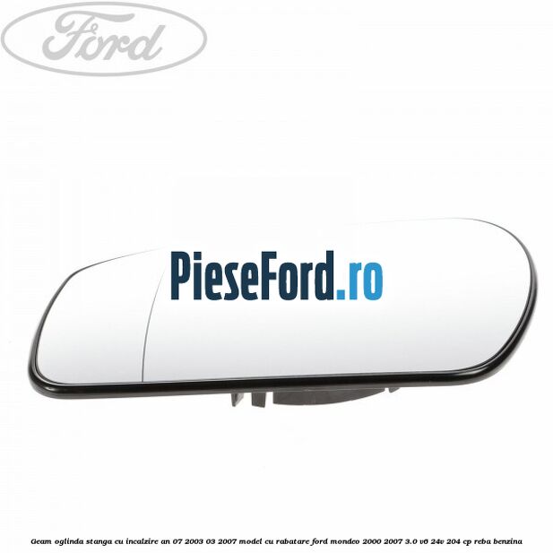 Geam oglinda stanga cu incalzire an 07/2003-03/2007 model cu rabatare Ford Mondeo 2000-2007 3.0 V6 24V 204 cp REBA benzina