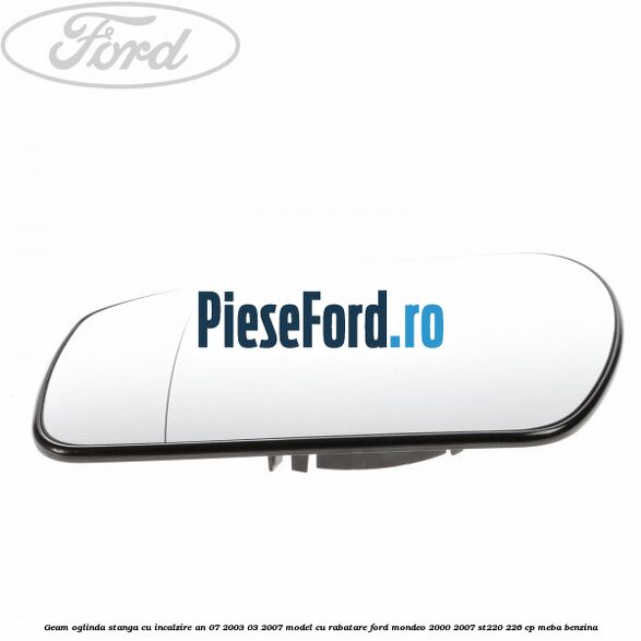 Geam oglinda stanga cu incalzire an 07/2003-03/2007 model cu rabatare Ford Mondeo 2000-2007 ST220 226 cp MEBA benzina