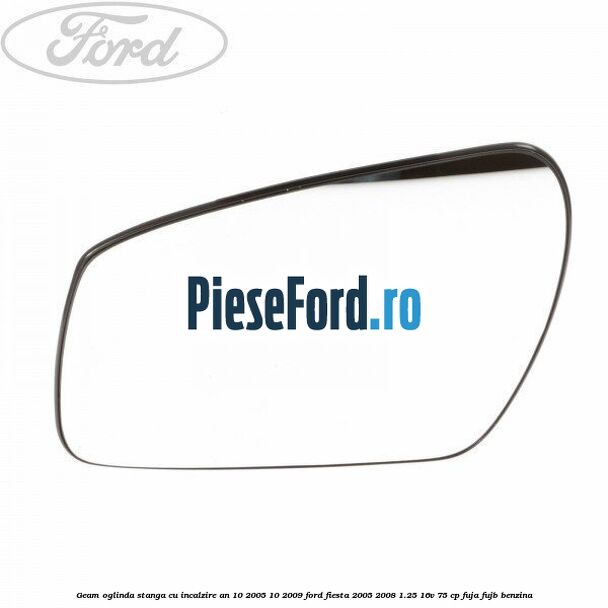 Geam oglinda stanga cu incalzire an 10/2005-10/2009 Ford Fiesta 2005-2008 1.25 16V 75 cp FUJA, FUJB benzina