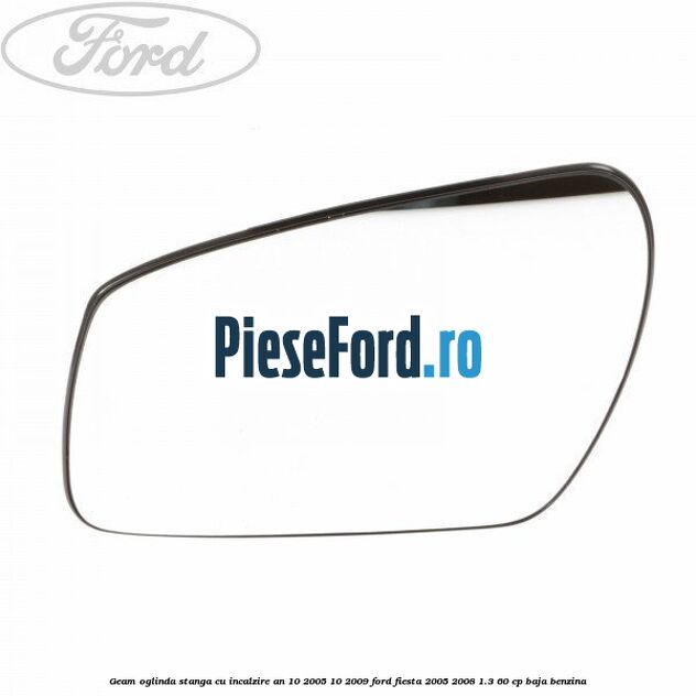 Geam oglinda stanga cu incalzire an 10/2005-10/2009 Ford Fiesta 2005-2008 1.3 60 cp BAJA benzina
